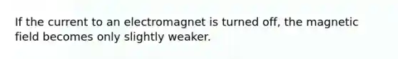 If the current to an electromagnet is turned off, the magnetic field becomes only slightly weaker.