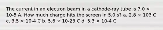 The current in an electron beam in a cathode-ray tube is 7.0 × 10-5 A. How much charge hits the screen in 5.0 s? a. 2.8 × 103 C c. 3.5 × 10-4 C b. 5.6 × 10-23 C d. 5.3 × 10-4 C