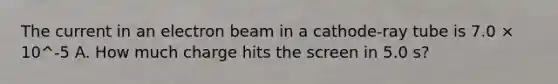 The current in an electron beam in a cathode-ray tube is 7.0 × 10^-5 A. How much charge hits the screen in 5.0 s?