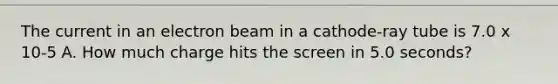 The current in an electron beam in a cathode-ray tube is 7.0 x 10-5 A. How much charge hits the screen in 5.0 seconds?