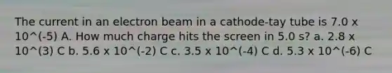 The current in an electron beam in a cathode-tay tube is 7.0 x 10^(-5) A. How much charge hits the screen in 5.0 s? a. 2.8 x 10^(3) C b. 5.6 x 10^(-2) C c. 3.5 x 10^(-4) C d. 5.3 x 10^(-6) C