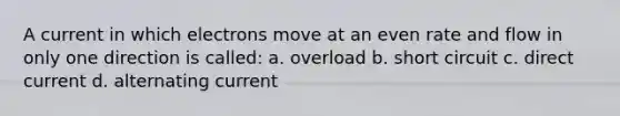 A current in which electrons move at an even rate and flow in only one direction is called: a. overload b. short circuit c. direct current d. alternating current