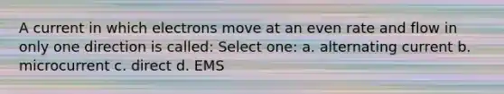 A current in which electrons move at an even rate and flow in only one direction is called: Select one: a. alternating current b. microcurrent c. direct d. EMS