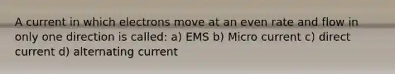 A current in which electrons move at an even rate and flow in only one direction is called: a) EMS b) Micro current c) direct current d) alternating current