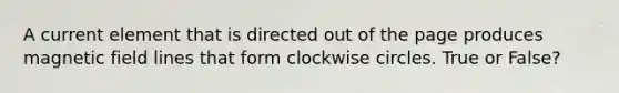 A current element that is directed out of the page produces magnetic field lines that form clockwise circles. True or False?