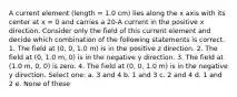 A current element (length = 1.0 cm) lies along the x axis with its center at x = 0 and carries a 20-A current in the positive x direction. Consider only the field of this current element and decide which combination of the following statements is correct. 1. The field at (0, 0, 1.0 m) is in the positive z direction. 2. The field at (0, 1.0 m, 0) is in the negative y direction. 3. The field at (1.0 m, 0, 0) is zero. 4. The field at (0, 0, 1.0 m) is in the negative y direction. Select one: a. 3 and 4 b. 1 and 3 c. 2 and 4 d. 1 and 2 e. None of these