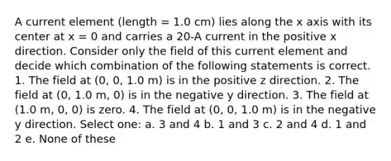 A current element (length = 1.0 cm) lies along the x axis with its center at x = 0 and carries a 20-A current in the positive x direction. Consider only the field of this current element and decide which combination of the following statements is correct. 1. The field at (0, 0, 1.0 m) is in the positive z direction. 2. The field at (0, 1.0 m, 0) is in the negative y direction. 3. The field at (1.0 m, 0, 0) is zero. 4. The field at (0, 0, 1.0 m) is in the negative y direction. Select one: a. 3 and 4 b. 1 and 3 c. 2 and 4 d. 1 and 2 e. None of these