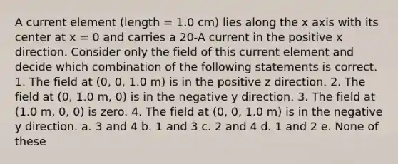 A current element (length = 1.0 cm) lies along the x axis with its center at x = 0 and carries a 20-A current in the positive x direction. Consider only the field of this current element and decide which combination of the following statements is correct. 1. The field at (0, 0, 1.0 m) is in the positive z direction. 2. The field at (0, 1.0 m, 0) is in the negative y direction. 3. The field at (1.0 m, 0, 0) is zero. 4. The field at (0, 0, 1.0 m) is in the negative y direction. a. 3 and 4 b. 1 and 3 c. 2 and 4 d. 1 and 2 e. None of these