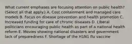 What current emphases are focusing attention on public health? (Select all that apply.) A. Cost containment and managed care models B. Focus on disease prevention and health promotion C. Increased funding for care of chronic diseases D. Liberal politicians encouraging public health as part of a national health reform E. Movies showing national disasters and government lack of preparedness F. Shortage of the H1N1 flu vaccine