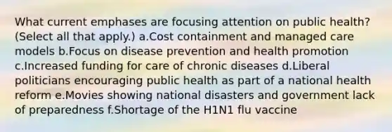 What current emphases are focusing attention on public health? (Select all that apply.) a.Cost containment and managed care models b.Focus on disease prevention and health promotion c.Increased funding for care of chronic diseases d.Liberal politicians encouraging public health as part of a national health reform e.Movies showing national disasters and government lack of preparedness f.Shortage of the H1N1 flu vaccine