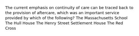 The current emphasis on continuity of care can be traced back to the provision of aftercare, which was an important service provided by which of the following?​ ​The Massachusetts School ​The Hull House ​The Henry Street Settlement House ​The Red Cross