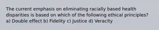 The current emphasis on eliminating racially based health disparities is based on which of the following ethical principles? a) Double effect b) Fidelity c) Justice d) Veracity