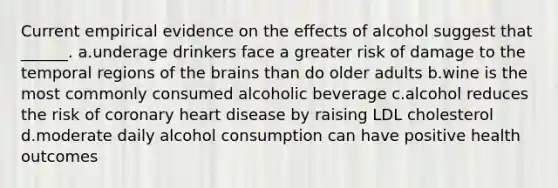 Current empirical evidence on the effects of alcohol suggest that ______. a.underage drinkers face a greater risk of damage to the temporal regions of the brains than do older adults b.wine is the most commonly consumed alcoholic beverage c.alcohol reduces the risk of coronary heart disease by raising LDL cholesterol d.moderate daily alcohol consumption can have positive health outcomes