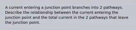 A current entering a junction point branches into 2 pathways. Describe the relationship between the current entering the junction point and the total current in the 2 pathways that leave the junction point.