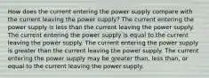 How does the current entering the power supply compare with the current leaving the power supply? The current entering the power supply is less than the current leaving the power supply. The current entering the power supply is equal to the current leaving the power supply. The current entering the power supply is greater than the current leaving the power supply. The current entering the power supply may be greater than, less than, or equal to the current leaving the power supply.