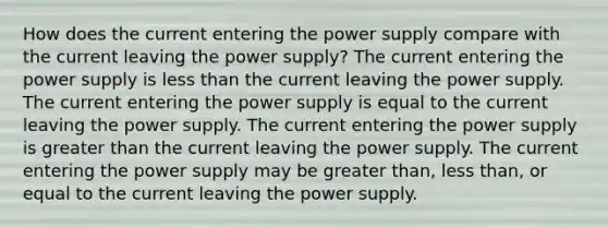 How does the current entering the power supply compare with the current leaving the power supply? The current entering the power supply is less than the current leaving the power supply. The current entering the power supply is equal to the current leaving the power supply. The current entering the power supply is greater than the current leaving the power supply. The current entering the power supply may be greater than, less than, or equal to the current leaving the power supply.