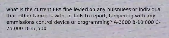 what is the current EPA fine levied on any buisnuess or individual that either tampers with, or fails to report, tampering with any emmissions control device or programming? A-3000 B-10,000 C-25,000 D-37,500