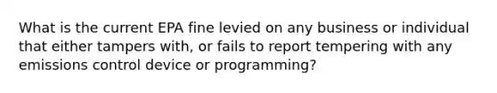 What is the current EPA fine levied on any business or individual that either tampers with, or fails to report tempering with any emissions control device or programming?