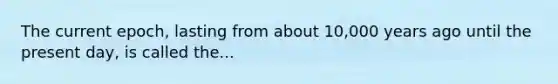 The current epoch, lasting from about 10,000 years ago until the present day, is called the...