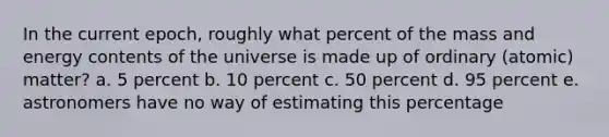 In the current epoch, roughly what percent of the mass and energy contents of the universe is made up of ordinary (atomic) matter? a. 5 percent b. 10 percent c. 50 percent d. 95 percent e. astronomers have no way of estimating this percentage