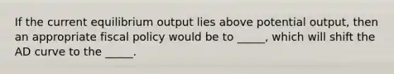 If the current equilibrium output lies above potential output, then an appropriate <a href='https://www.questionai.com/knowledge/kPTgdbKdvz-fiscal-policy' class='anchor-knowledge'>fiscal policy</a> would be to _____, which will shift the AD curve to the _____.