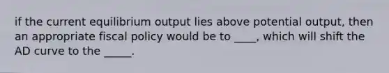 if the current equilibrium output lies above potential output, then an appropriate fiscal policy would be to ____, which will shift the AD curve to the _____.