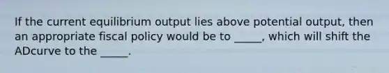 If the current equilibrium output lies above potential output, then an appropriate fiscal policy would be to _____, which will shift the ADcurve to the _____.