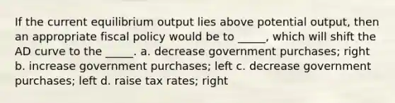 If the current equilibrium output lies above potential output, then an appropriate fiscal policy would be to _____, which will shift the AD curve to the _____. a. decrease government purchases; right b. increase government purchases; left c. decrease government purchases; left d. raise tax rates; right