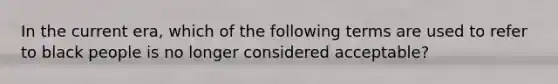 In the current era, which of the following terms are used to refer to black people is no longer considered acceptable?