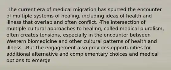 -The current era of medical migration has spurred the encounter of multiple systems of healing, including ideas of health and illness that overlap and often conflict. -The intersection of multiple cultural approaches to healing, called medical pluralism, often creates tensions, especially in the encounter between Western biomedicine and other cultural patterns of health and illness. -But the engagement also provides opportunities for additional alternative and complementary choices and medical options to emerge