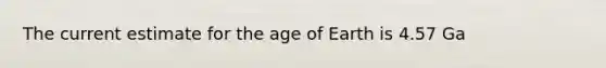 The current estimate for the age of Earth is 4.57 Ga