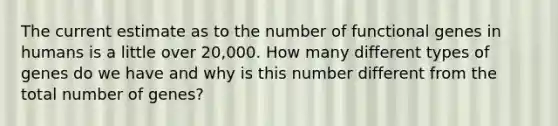 The current estimate as to the number of functional genes in humans is a little over 20,000. How many different types of genes do we have and why is this number different from the total number of genes?