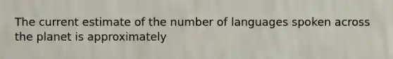 The current estimate of the number of languages spoken across the planet is approximately