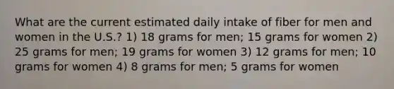 What are the current estimated daily intake of fiber for men and women in the U.S.? 1) 18 grams for men; 15 grams for women 2) 25 grams for men; 19 grams for women 3) 12 grams for men; 10 grams for women 4) 8 grams for men; 5 grams for women