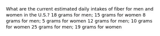 What are the current estimated daily intakes of fiber for men and women in the U.S.? 18 grams for men; 15 grams for women 8 grams for men; 5 grams for women 12 grams for men; 10 grams for women 25 grams for men; 19 grams for women