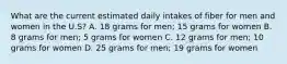 What are the current estimated daily intakes of fiber for men and women in the U.S? A. 18 grams for men; 15 grams for women B. 8 grams for men; 5 grams for women C. 12 grams for men; 10 grams for women D. 25 grams for men; 19 grams for women