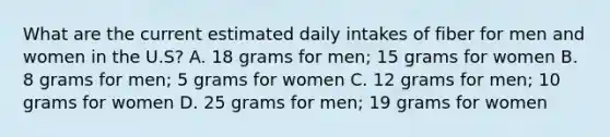 What are the current estimated daily intakes of fiber for men and women in the U.S? A. 18 grams for men; 15 grams for women B. 8 grams for men; 5 grams for women C. 12 grams for men; 10 grams for women D. 25 grams for men; 19 grams for women