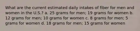 What are the current estimated daily intakes of fiber for men and women in the U.S.? a. 25 grams for men; 19 grams for women b. 12 grams for men; 10 grams for women c. 8 grams for men; 5 grams for women d. 18 grams for men; 15 grams for women