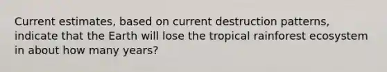 Current estimates, based on current destruction patterns, indicate that the Earth will lose the tropical rainforest ecosystem in about how many years?