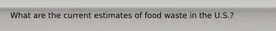 What are the current estimates of food waste in the U.S.?