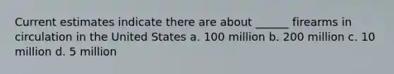 Current estimates indicate there are about ______ firearms in circulation in the United States a. 100 million b. 200 million c. 10 million d. 5 million