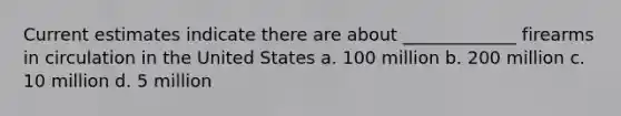 Current estimates indicate there are about _____________ firearms in circulation in the United States a. 100 million b. 200 million c. 10 million d. 5 million