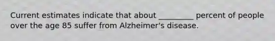 Current estimates indicate that about _________ percent of people over the age 85 suffer from Alzheimer's disease.