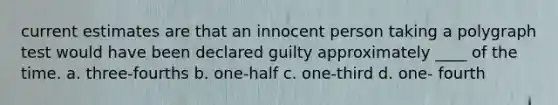 current estimates are that an innocent person taking a polygraph test would have been declared guilty approximately ____ of the time. a. three-fourths b. one-half c. one-third d. one- fourth