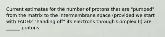 Current estimates for the number of protons that are "pumped" from the matrix to the intermembrane space (provided we start with FADH2 "handing off" its electrons through Complex II) are ______ protons.