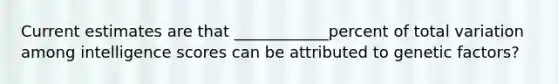 Current estimates are that ____________percent of total variation among intelligence scores can be attributed to genetic factors?