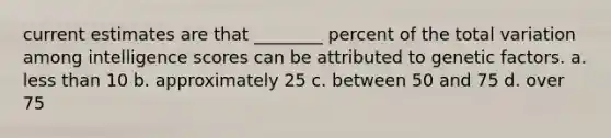 current estimates are that ________ percent of the total variation among intelligence scores can be attributed to genetic factors. a. less than 10 b. approximately 25 c. between 50 and 75 d. over 75