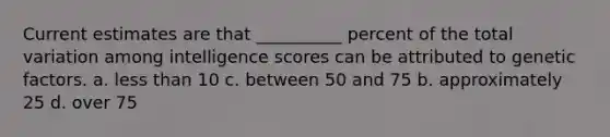 Current estimates are that __________ percent of the total variation among intelligence scores can be attributed to genetic factors. a. less than 10 c. between 50 and 75 b. approximately 25 d. over 75