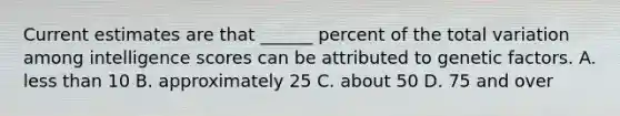 Current estimates are that ______ percent of the total variation among intelligence scores can be attributed to genetic factors. A. less than 10 B. approximately 25 C. about 50 D. 75 and over