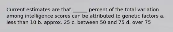 Current estimates are that ______ percent of the total variation among intelligence scores can be attributed to genetic factors a. less than 10 b. approx. 25 c. between 50 and 75 d. over 75